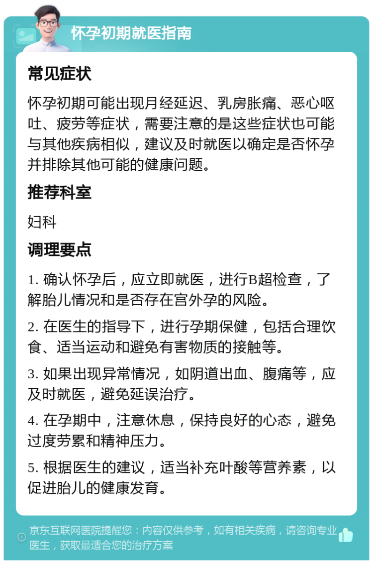 怀孕初期就医指南 常见症状 怀孕初期可能出现月经延迟、乳房胀痛、恶心呕吐、疲劳等症状，需要注意的是这些症状也可能与其他疾病相似，建议及时就医以确定是否怀孕并排除其他可能的健康问题。 推荐科室 妇科 调理要点 1. 确认怀孕后，应立即就医，进行B超检查，了解胎儿情况和是否存在宫外孕的风险。 2. 在医生的指导下，进行孕期保健，包括合理饮食、适当运动和避免有害物质的接触等。 3. 如果出现异常情况，如阴道出血、腹痛等，应及时就医，避免延误治疗。 4. 在孕期中，注意休息，保持良好的心态，避免过度劳累和精神压力。 5. 根据医生的建议，适当补充叶酸等营养素，以促进胎儿的健康发育。