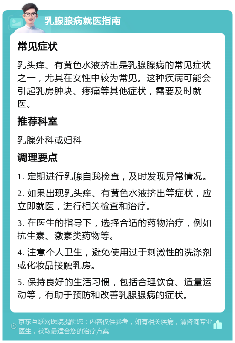 乳腺腺病就医指南 常见症状 乳头痒、有黄色水液挤出是乳腺腺病的常见症状之一，尤其在女性中较为常见。这种疾病可能会引起乳房肿块、疼痛等其他症状，需要及时就医。 推荐科室 乳腺外科或妇科 调理要点 1. 定期进行乳腺自我检查，及时发现异常情况。 2. 如果出现乳头痒、有黄色水液挤出等症状，应立即就医，进行相关检查和治疗。 3. 在医生的指导下，选择合适的药物治疗，例如抗生素、激素类药物等。 4. 注意个人卫生，避免使用过于刺激性的洗涤剂或化妆品接触乳房。 5. 保持良好的生活习惯，包括合理饮食、适量运动等，有助于预防和改善乳腺腺病的症状。