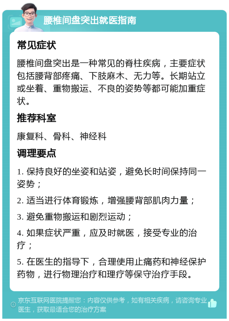 腰椎间盘突出就医指南 常见症状 腰椎间盘突出是一种常见的脊柱疾病，主要症状包括腰背部疼痛、下肢麻木、无力等。长期站立或坐着、重物搬运、不良的姿势等都可能加重症状。 推荐科室 康复科、骨科、神经科 调理要点 1. 保持良好的坐姿和站姿，避免长时间保持同一姿势； 2. 适当进行体育锻炼，增强腰背部肌肉力量； 3. 避免重物搬运和剧烈运动； 4. 如果症状严重，应及时就医，接受专业的治疗； 5. 在医生的指导下，合理使用止痛药和神经保护药物，进行物理治疗和理疗等保守治疗手段。