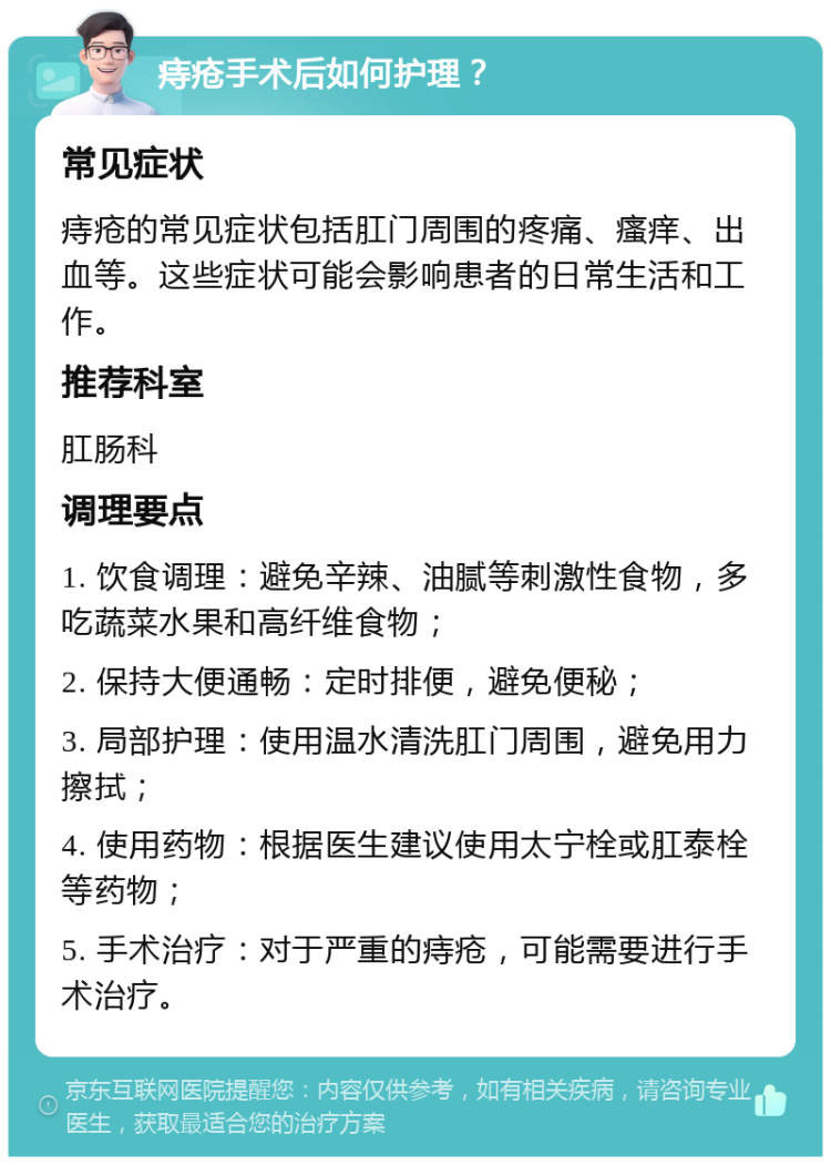 痔疮手术后如何护理？ 常见症状 痔疮的常见症状包括肛门周围的疼痛、瘙痒、出血等。这些症状可能会影响患者的日常生活和工作。 推荐科室 肛肠科 调理要点 1. 饮食调理：避免辛辣、油腻等刺激性食物，多吃蔬菜水果和高纤维食物； 2. 保持大便通畅：定时排便，避免便秘； 3. 局部护理：使用温水清洗肛门周围，避免用力擦拭； 4. 使用药物：根据医生建议使用太宁栓或肛泰栓等药物； 5. 手术治疗：对于严重的痔疮，可能需要进行手术治疗。