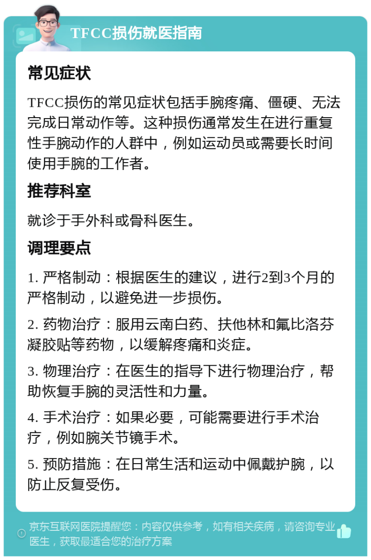 TFCC损伤就医指南 常见症状 TFCC损伤的常见症状包括手腕疼痛、僵硬、无法完成日常动作等。这种损伤通常发生在进行重复性手腕动作的人群中，例如运动员或需要长时间使用手腕的工作者。 推荐科室 就诊于手外科或骨科医生。 调理要点 1. 严格制动：根据医生的建议，进行2到3个月的严格制动，以避免进一步损伤。 2. 药物治疗：服用云南白药、扶他林和氟比洛芬凝胶贴等药物，以缓解疼痛和炎症。 3. 物理治疗：在医生的指导下进行物理治疗，帮助恢复手腕的灵活性和力量。 4. 手术治疗：如果必要，可能需要进行手术治疗，例如腕关节镜手术。 5. 预防措施：在日常生活和运动中佩戴护腕，以防止反复受伤。