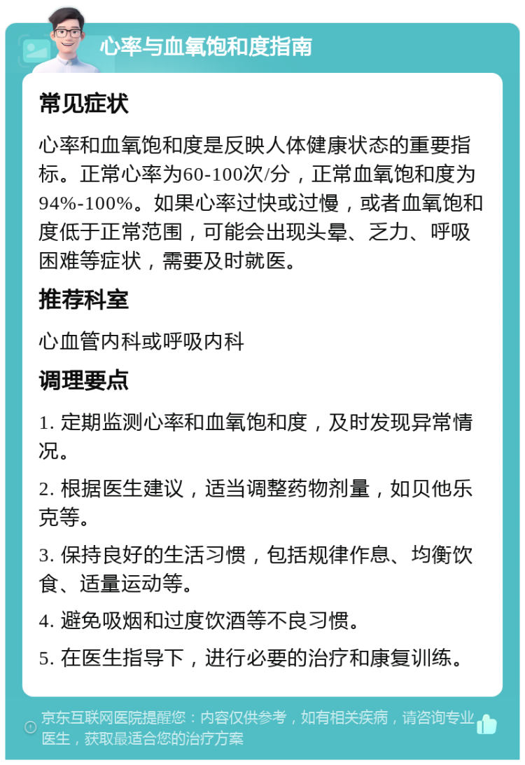 心率与血氧饱和度指南 常见症状 心率和血氧饱和度是反映人体健康状态的重要指标。正常心率为60-100次/分，正常血氧饱和度为94%-100%。如果心率过快或过慢，或者血氧饱和度低于正常范围，可能会出现头晕、乏力、呼吸困难等症状，需要及时就医。 推荐科室 心血管内科或呼吸内科 调理要点 1. 定期监测心率和血氧饱和度，及时发现异常情况。 2. 根据医生建议，适当调整药物剂量，如贝他乐克等。 3. 保持良好的生活习惯，包括规律作息、均衡饮食、适量运动等。 4. 避免吸烟和过度饮酒等不良习惯。 5. 在医生指导下，进行必要的治疗和康复训练。