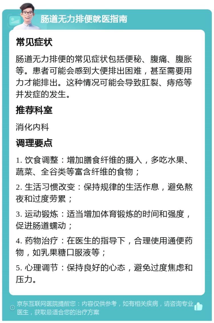 肠道无力排便就医指南 常见症状 肠道无力排便的常见症状包括便秘、腹痛、腹胀等。患者可能会感到大便排出困难，甚至需要用力才能排出。这种情况可能会导致肛裂、痔疮等并发症的发生。 推荐科室 消化内科 调理要点 1. 饮食调整：增加膳食纤维的摄入，多吃水果、蔬菜、全谷类等富含纤维的食物； 2. 生活习惯改变：保持规律的生活作息，避免熬夜和过度劳累； 3. 运动锻炼：适当增加体育锻炼的时间和强度，促进肠道蠕动； 4. 药物治疗：在医生的指导下，合理使用通便药物，如乳果糖口服液等； 5. 心理调节：保持良好的心态，避免过度焦虑和压力。