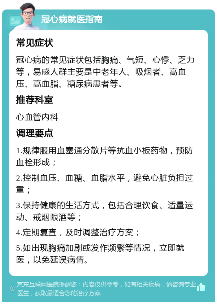 冠心病就医指南 常见症状 冠心病的常见症状包括胸痛、气短、心悸、乏力等，易感人群主要是中老年人、吸烟者、高血压、高血脂、糖尿病患者等。 推荐科室 心血管内科 调理要点 1.规律服用血塞通分散片等抗血小板药物，预防血栓形成； 2.控制血压、血糖、血脂水平，避免心脏负担过重； 3.保持健康的生活方式，包括合理饮食、适量运动、戒烟限酒等； 4.定期复查，及时调整治疗方案； 5.如出现胸痛加剧或发作频繁等情况，立即就医，以免延误病情。