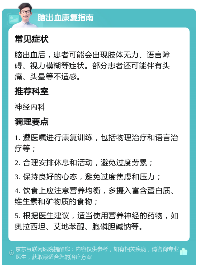 脑出血康复指南 常见症状 脑出血后，患者可能会出现肢体无力、语言障碍、视力模糊等症状。部分患者还可能伴有头痛、头晕等不适感。 推荐科室 神经内科 调理要点 1. 遵医嘱进行康复训练，包括物理治疗和语言治疗等； 2. 合理安排休息和活动，避免过度劳累； 3. 保持良好的心态，避免过度焦虑和压力； 4. 饮食上应注意营养均衡，多摄入富含蛋白质、维生素和矿物质的食物； 5. 根据医生建议，适当使用营养神经的药物，如奥拉西坦、艾地苯醌、胞磷胆碱钠等。