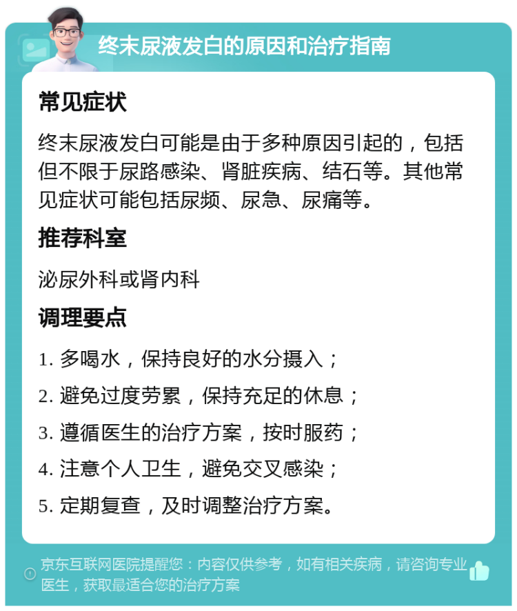 终末尿液发白的原因和治疗指南 常见症状 终末尿液发白可能是由于多种原因引起的，包括但不限于尿路感染、肾脏疾病、结石等。其他常见症状可能包括尿频、尿急、尿痛等。 推荐科室 泌尿外科或肾内科 调理要点 1. 多喝水，保持良好的水分摄入； 2. 避免过度劳累，保持充足的休息； 3. 遵循医生的治疗方案，按时服药； 4. 注意个人卫生，避免交叉感染； 5. 定期复查，及时调整治疗方案。