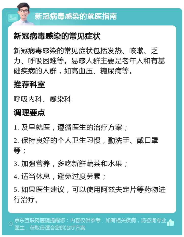 新冠病毒感染的就医指南 新冠病毒感染的常见症状 新冠病毒感染的常见症状包括发热、咳嗽、乏力、呼吸困难等。易感人群主要是老年人和有基础疾病的人群，如高血压、糖尿病等。 推荐科室 呼吸内科、感染科 调理要点 1. 及早就医，遵循医生的治疗方案； 2. 保持良好的个人卫生习惯，勤洗手、戴口罩等； 3. 加强营养，多吃新鲜蔬菜和水果； 4. 适当休息，避免过度劳累； 5. 如果医生建议，可以使用阿兹夫定片等药物进行治疗。