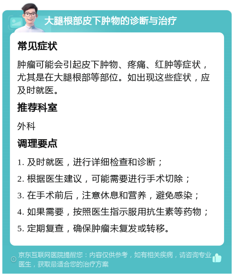 大腿根部皮下肿物的诊断与治疗 常见症状 肿瘤可能会引起皮下肿物、疼痛、红肿等症状，尤其是在大腿根部等部位。如出现这些症状，应及时就医。 推荐科室 外科 调理要点 1. 及时就医，进行详细检查和诊断； 2. 根据医生建议，可能需要进行手术切除； 3. 在手术前后，注意休息和营养，避免感染； 4. 如果需要，按照医生指示服用抗生素等药物； 5. 定期复查，确保肿瘤未复发或转移。