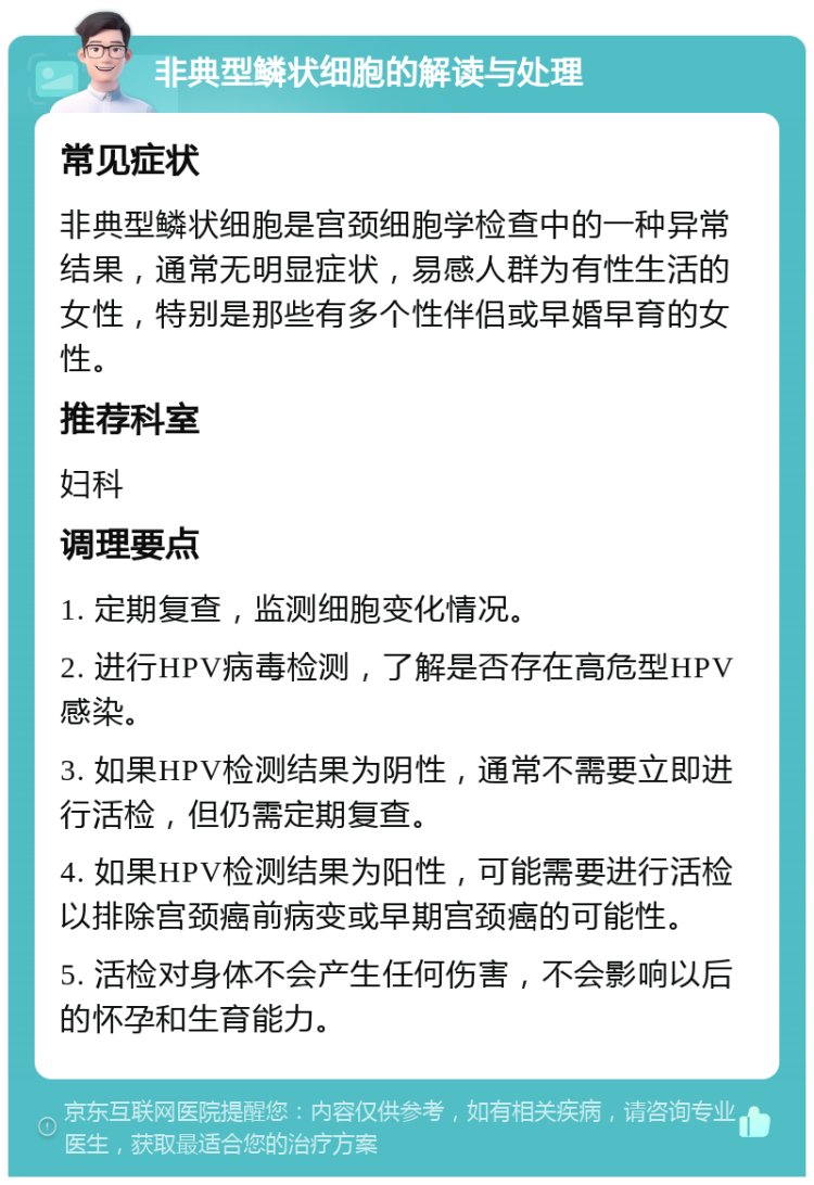 非典型鳞状细胞的解读与处理 常见症状 非典型鳞状细胞是宫颈细胞学检查中的一种异常结果，通常无明显症状，易感人群为有性生活的女性，特别是那些有多个性伴侣或早婚早育的女性。 推荐科室 妇科 调理要点 1. 定期复查，监测细胞变化情况。 2. 进行HPV病毒检测，了解是否存在高危型HPV感染。 3. 如果HPV检测结果为阴性，通常不需要立即进行活检，但仍需定期复查。 4. 如果HPV检测结果为阳性，可能需要进行活检以排除宫颈癌前病变或早期宫颈癌的可能性。 5. 活检对身体不会产生任何伤害，不会影响以后的怀孕和生育能力。