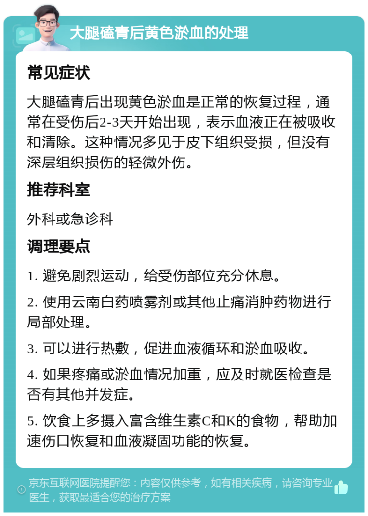 大腿磕青后黄色淤血的处理 常见症状 大腿磕青后出现黄色淤血是正常的恢复过程，通常在受伤后2-3天开始出现，表示血液正在被吸收和清除。这种情况多见于皮下组织受损，但没有深层组织损伤的轻微外伤。 推荐科室 外科或急诊科 调理要点 1. 避免剧烈运动，给受伤部位充分休息。 2. 使用云南白药喷雾剂或其他止痛消肿药物进行局部处理。 3. 可以进行热敷，促进血液循环和淤血吸收。 4. 如果疼痛或淤血情况加重，应及时就医检查是否有其他并发症。 5. 饮食上多摄入富含维生素C和K的食物，帮助加速伤口恢复和血液凝固功能的恢复。