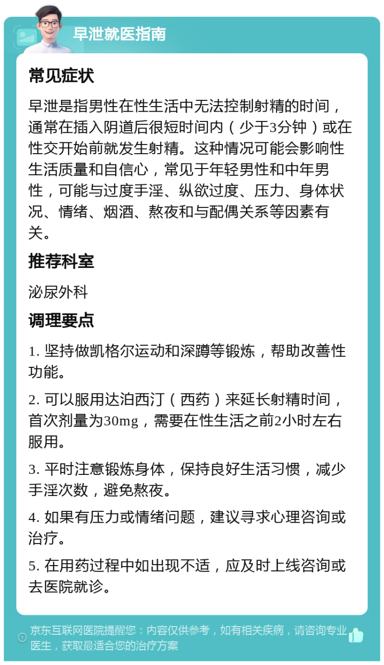 早泄就医指南 常见症状 早泄是指男性在性生活中无法控制射精的时间，通常在插入阴道后很短时间内（少于3分钟）或在性交开始前就发生射精。这种情况可能会影响性生活质量和自信心，常见于年轻男性和中年男性，可能与过度手淫、纵欲过度、压力、身体状况、情绪、烟酒、熬夜和与配偶关系等因素有关。 推荐科室 泌尿外科 调理要点 1. 坚持做凯格尔运动和深蹲等锻炼，帮助改善性功能。 2. 可以服用达泊西汀（西药）来延长射精时间，首次剂量为30mg，需要在性生活之前2小时左右服用。 3. 平时注意锻炼身体，保持良好生活习惯，减少手淫次数，避免熬夜。 4. 如果有压力或情绪问题，建议寻求心理咨询或治疗。 5. 在用药过程中如出现不适，应及时上线咨询或去医院就诊。