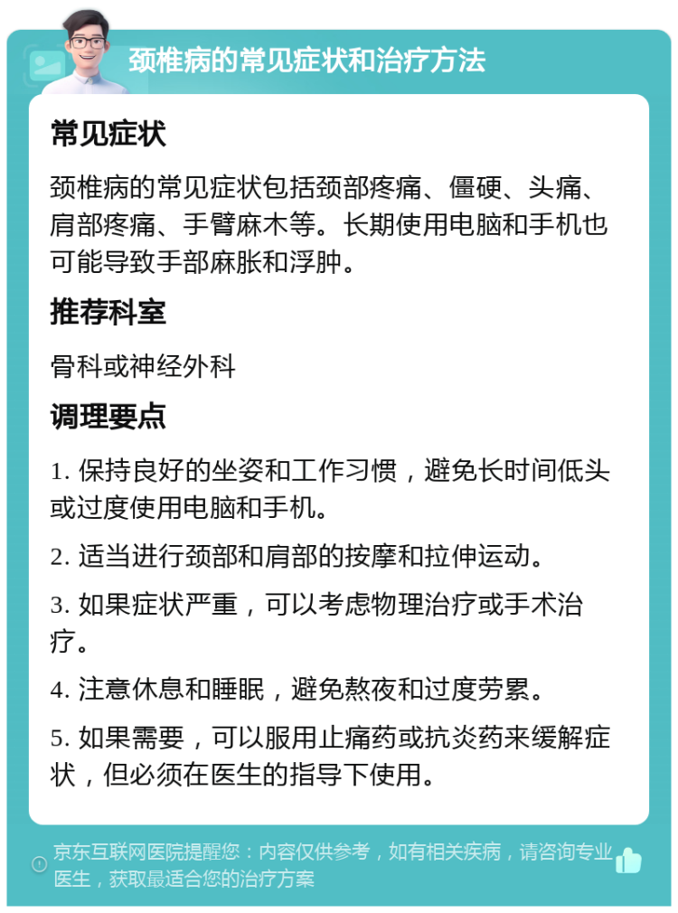 颈椎病的常见症状和治疗方法 常见症状 颈椎病的常见症状包括颈部疼痛、僵硬、头痛、肩部疼痛、手臂麻木等。长期使用电脑和手机也可能导致手部麻胀和浮肿。 推荐科室 骨科或神经外科 调理要点 1. 保持良好的坐姿和工作习惯，避免长时间低头或过度使用电脑和手机。 2. 适当进行颈部和肩部的按摩和拉伸运动。 3. 如果症状严重，可以考虑物理治疗或手术治疗。 4. 注意休息和睡眠，避免熬夜和过度劳累。 5. 如果需要，可以服用止痛药或抗炎药来缓解症状，但必须在医生的指导下使用。