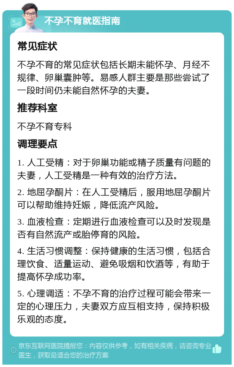 不孕不育就医指南 常见症状 不孕不育的常见症状包括长期未能怀孕、月经不规律、卵巢囊肿等。易感人群主要是那些尝试了一段时间仍未能自然怀孕的夫妻。 推荐科室 不孕不育专科 调理要点 1. 人工受精：对于卵巢功能或精子质量有问题的夫妻，人工受精是一种有效的治疗方法。 2. 地屈孕酮片：在人工受精后，服用地屈孕酮片可以帮助维持妊娠，降低流产风险。 3. 血液检查：定期进行血液检查可以及时发现是否有自然流产或胎停育的风险。 4. 生活习惯调整：保持健康的生活习惯，包括合理饮食、适量运动、避免吸烟和饮酒等，有助于提高怀孕成功率。 5. 心理调适：不孕不育的治疗过程可能会带来一定的心理压力，夫妻双方应互相支持，保持积极乐观的态度。