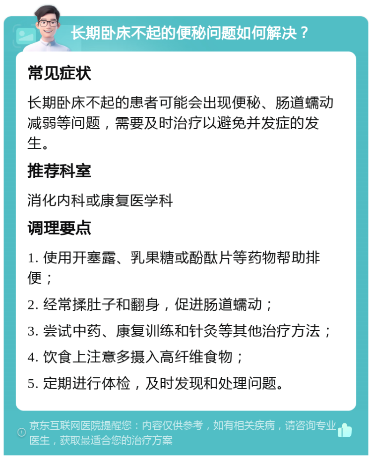 长期卧床不起的便秘问题如何解决？ 常见症状 长期卧床不起的患者可能会出现便秘、肠道蠕动减弱等问题，需要及时治疗以避免并发症的发生。 推荐科室 消化内科或康复医学科 调理要点 1. 使用开塞露、乳果糖或酚酞片等药物帮助排便； 2. 经常揉肚子和翻身，促进肠道蠕动； 3. 尝试中药、康复训练和针灸等其他治疗方法； 4. 饮食上注意多摄入高纤维食物； 5. 定期进行体检，及时发现和处理问题。