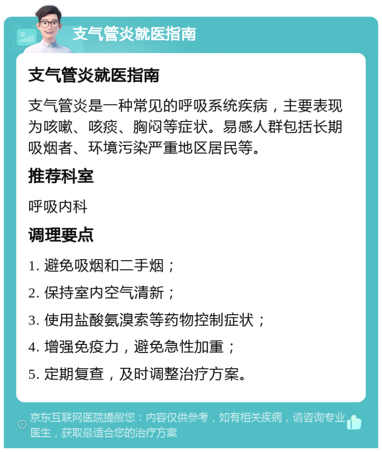 支气管炎就医指南 支气管炎就医指南 支气管炎是一种常见的呼吸系统疾病，主要表现为咳嗽、咳痰、胸闷等症状。易感人群包括长期吸烟者、环境污染严重地区居民等。 推荐科室 呼吸内科 调理要点 1. 避免吸烟和二手烟； 2. 保持室内空气清新； 3. 使用盐酸氨溴索等药物控制症状； 4. 增强免疫力，避免急性加重； 5. 定期复查，及时调整治疗方案。