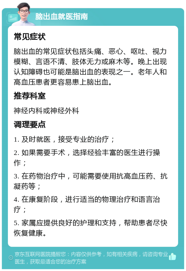 脑出血就医指南 常见症状 脑出血的常见症状包括头痛、恶心、呕吐、视力模糊、言语不清、肢体无力或麻木等。晚上出现认知障碍也可能是脑出血的表现之一。老年人和高血压患者更容易患上脑出血。 推荐科室 神经内科或神经外科 调理要点 1. 及时就医，接受专业的治疗； 2. 如果需要手术，选择经验丰富的医生进行操作； 3. 在药物治疗中，可能需要使用抗高血压药、抗凝药等； 4. 在康复阶段，进行适当的物理治疗和语言治疗； 5. 家属应提供良好的护理和支持，帮助患者尽快恢复健康。