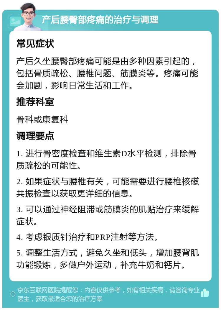 产后腰臀部疼痛的治疗与调理 常见症状 产后久坐腰臀部疼痛可能是由多种因素引起的，包括骨质疏松、腰椎问题、筋膜炎等。疼痛可能会加剧，影响日常生活和工作。 推荐科室 骨科或康复科 调理要点 1. 进行骨密度检查和维生素D水平检测，排除骨质疏松的可能性。 2. 如果症状与腰椎有关，可能需要进行腰椎核磁共振检查以获取更详细的信息。 3. 可以通过神经阻滞或筋膜炎的肌贴治疗来缓解症状。 4. 考虑银质针治疗和PRP注射等方法。 5. 调整生活方式，避免久坐和低头，增加腰背肌功能锻炼，多做户外运动，补充牛奶和钙片。