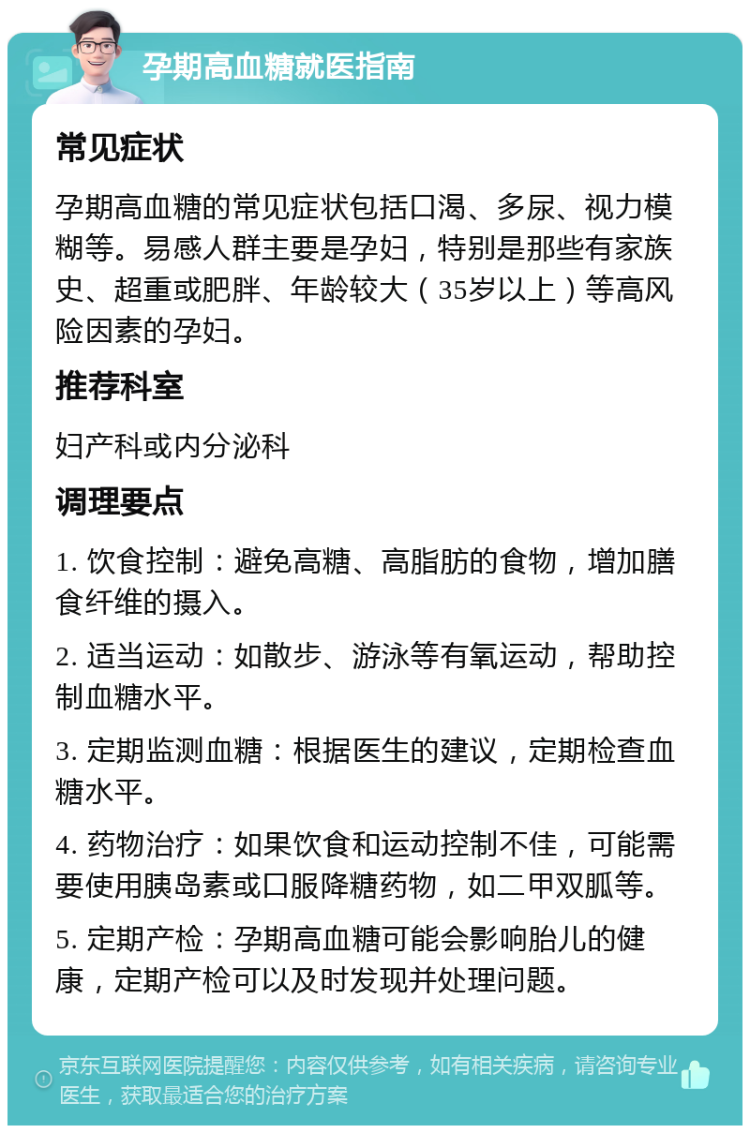 孕期高血糖就医指南 常见症状 孕期高血糖的常见症状包括口渴、多尿、视力模糊等。易感人群主要是孕妇，特别是那些有家族史、超重或肥胖、年龄较大（35岁以上）等高风险因素的孕妇。 推荐科室 妇产科或内分泌科 调理要点 1. 饮食控制：避免高糖、高脂肪的食物，增加膳食纤维的摄入。 2. 适当运动：如散步、游泳等有氧运动，帮助控制血糖水平。 3. 定期监测血糖：根据医生的建议，定期检查血糖水平。 4. 药物治疗：如果饮食和运动控制不佳，可能需要使用胰岛素或口服降糖药物，如二甲双胍等。 5. 定期产检：孕期高血糖可能会影响胎儿的健康，定期产检可以及时发现并处理问题。