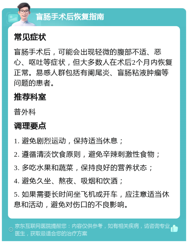 盲肠手术后恢复指南 常见症状 盲肠手术后，可能会出现轻微的腹部不适、恶心、呕吐等症状，但大多数人在术后2个月内恢复正常。易感人群包括有阑尾炎、盲肠粘液肿瘤等问题的患者。 推荐科室 普外科 调理要点 1. 避免剧烈运动，保持适当休息； 2. 遵循清淡饮食原则，避免辛辣刺激性食物； 3. 多吃水果和蔬菜，保持良好的营养状态； 4. 避免久坐、熬夜、吸烟和饮酒； 5. 如果需要长时间坐飞机或开车，应注意适当休息和活动，避免对伤口的不良影响。