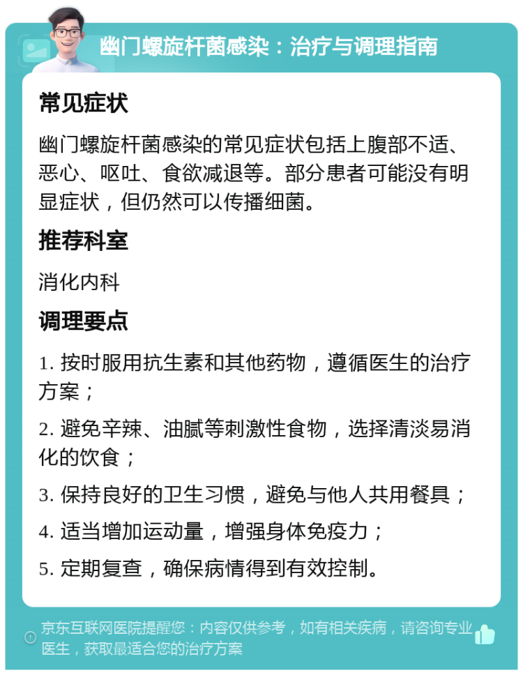 幽门螺旋杆菌感染：治疗与调理指南 常见症状 幽门螺旋杆菌感染的常见症状包括上腹部不适、恶心、呕吐、食欲减退等。部分患者可能没有明显症状，但仍然可以传播细菌。 推荐科室 消化内科 调理要点 1. 按时服用抗生素和其他药物，遵循医生的治疗方案； 2. 避免辛辣、油腻等刺激性食物，选择清淡易消化的饮食； 3. 保持良好的卫生习惯，避免与他人共用餐具； 4. 适当增加运动量，增强身体免疫力； 5. 定期复查，确保病情得到有效控制。