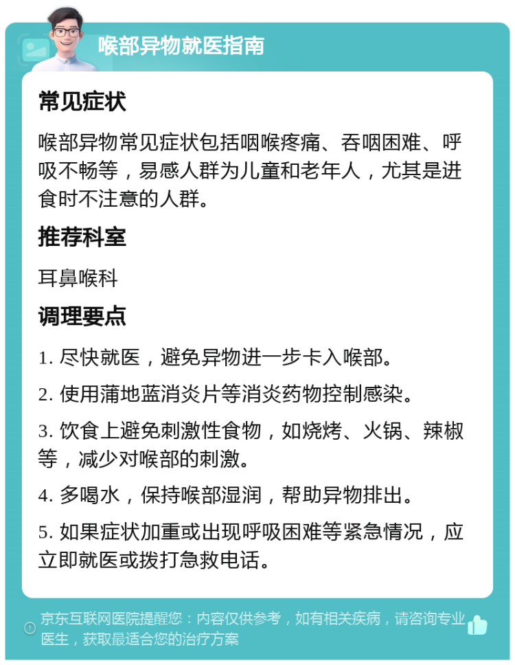 喉部异物就医指南 常见症状 喉部异物常见症状包括咽喉疼痛、吞咽困难、呼吸不畅等，易感人群为儿童和老年人，尤其是进食时不注意的人群。 推荐科室 耳鼻喉科 调理要点 1. 尽快就医，避免异物进一步卡入喉部。 2. 使用蒲地蓝消炎片等消炎药物控制感染。 3. 饮食上避免刺激性食物，如烧烤、火锅、辣椒等，减少对喉部的刺激。 4. 多喝水，保持喉部湿润，帮助异物排出。 5. 如果症状加重或出现呼吸困难等紧急情况，应立即就医或拨打急救电话。