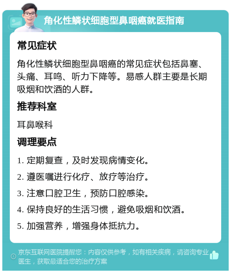 角化性鳞状细胞型鼻咽癌就医指南 常见症状 角化性鳞状细胞型鼻咽癌的常见症状包括鼻塞、头痛、耳鸣、听力下降等。易感人群主要是长期吸烟和饮酒的人群。 推荐科室 耳鼻喉科 调理要点 1. 定期复查，及时发现病情变化。 2. 遵医嘱进行化疗、放疗等治疗。 3. 注意口腔卫生，预防口腔感染。 4. 保持良好的生活习惯，避免吸烟和饮酒。 5. 加强营养，增强身体抵抗力。