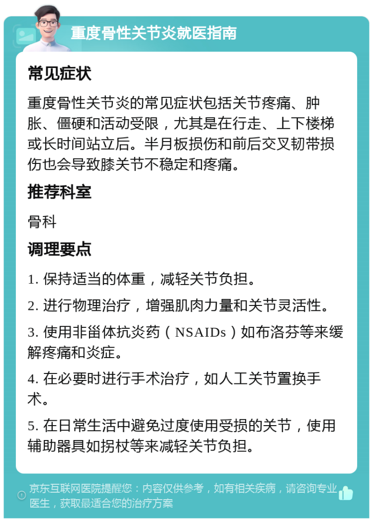 重度骨性关节炎就医指南 常见症状 重度骨性关节炎的常见症状包括关节疼痛、肿胀、僵硬和活动受限，尤其是在行走、上下楼梯或长时间站立后。半月板损伤和前后交叉韧带损伤也会导致膝关节不稳定和疼痛。 推荐科室 骨科 调理要点 1. 保持适当的体重，减轻关节负担。 2. 进行物理治疗，增强肌肉力量和关节灵活性。 3. 使用非甾体抗炎药（NSAIDs）如布洛芬等来缓解疼痛和炎症。 4. 在必要时进行手术治疗，如人工关节置换手术。 5. 在日常生活中避免过度使用受损的关节，使用辅助器具如拐杖等来减轻关节负担。