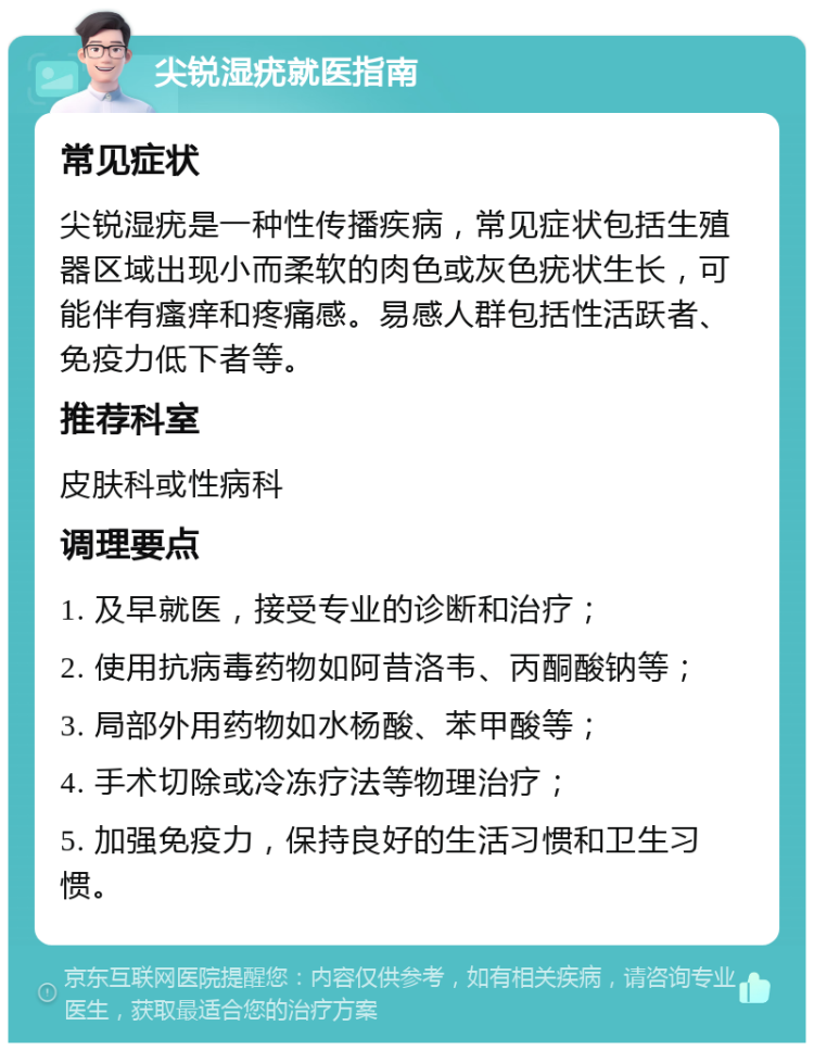 尖锐湿疣就医指南 常见症状 尖锐湿疣是一种性传播疾病，常见症状包括生殖器区域出现小而柔软的肉色或灰色疣状生长，可能伴有瘙痒和疼痛感。易感人群包括性活跃者、免疫力低下者等。 推荐科室 皮肤科或性病科 调理要点 1. 及早就医，接受专业的诊断和治疗； 2. 使用抗病毒药物如阿昔洛韦、丙酮酸钠等； 3. 局部外用药物如水杨酸、苯甲酸等； 4. 手术切除或冷冻疗法等物理治疗； 5. 加强免疫力，保持良好的生活习惯和卫生习惯。