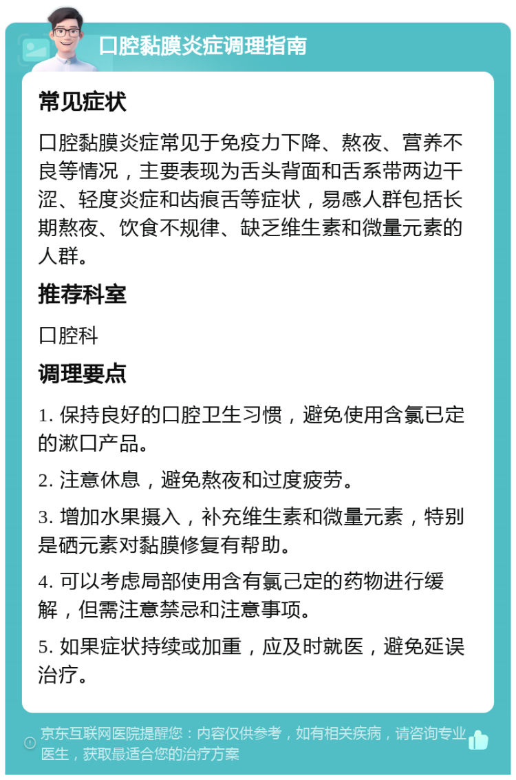 口腔黏膜炎症调理指南 常见症状 口腔黏膜炎症常见于免疫力下降、熬夜、营养不良等情况，主要表现为舌头背面和舌系带两边干涩、轻度炎症和齿痕舌等症状，易感人群包括长期熬夜、饮食不规律、缺乏维生素和微量元素的人群。 推荐科室 口腔科 调理要点 1. 保持良好的口腔卫生习惯，避免使用含氯已定的漱口产品。 2. 注意休息，避免熬夜和过度疲劳。 3. 增加水果摄入，补充维生素和微量元素，特别是硒元素对黏膜修复有帮助。 4. 可以考虑局部使用含有氯己定的药物进行缓解，但需注意禁忌和注意事项。 5. 如果症状持续或加重，应及时就医，避免延误治疗。