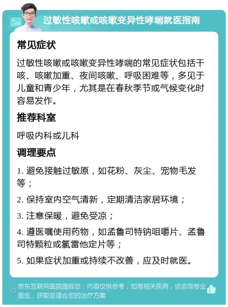 过敏性咳嗽或咳嗽变异性哮喘就医指南 常见症状 过敏性咳嗽或咳嗽变异性哮喘的常见症状包括干咳、咳嗽加重、夜间咳嗽、呼吸困难等，多见于儿童和青少年，尤其是在春秋季节或气候变化时容易发作。 推荐科室 呼吸内科或儿科 调理要点 1. 避免接触过敏原，如花粉、灰尘、宠物毛发等； 2. 保持室内空气清新，定期清洁家居环境； 3. 注意保暖，避免受凉； 4. 遵医嘱使用药物，如孟鲁司特钠咀嚼片、孟鲁司特颗粒或氯雷他定片等； 5. 如果症状加重或持续不改善，应及时就医。