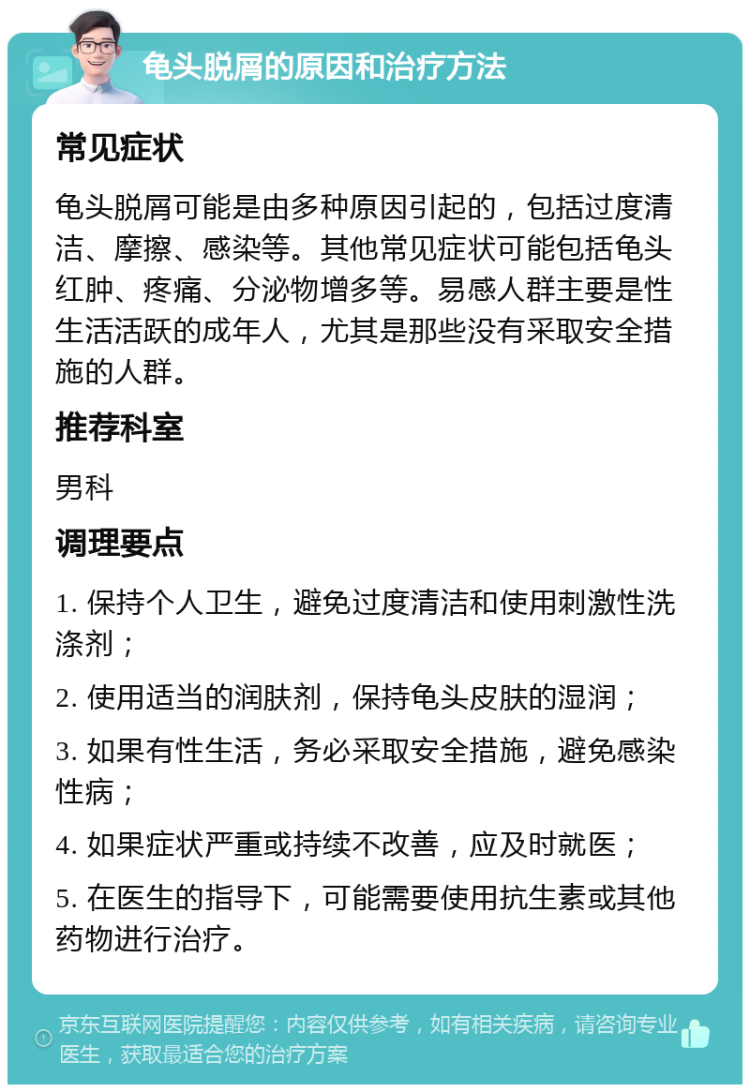 龟头脱屑的原因和治疗方法 常见症状 龟头脱屑可能是由多种原因引起的，包括过度清洁、摩擦、感染等。其他常见症状可能包括龟头红肿、疼痛、分泌物增多等。易感人群主要是性生活活跃的成年人，尤其是那些没有采取安全措施的人群。 推荐科室 男科 调理要点 1. 保持个人卫生，避免过度清洁和使用刺激性洗涤剂； 2. 使用适当的润肤剂，保持龟头皮肤的湿润； 3. 如果有性生活，务必采取安全措施，避免感染性病； 4. 如果症状严重或持续不改善，应及时就医； 5. 在医生的指导下，可能需要使用抗生素或其他药物进行治疗。