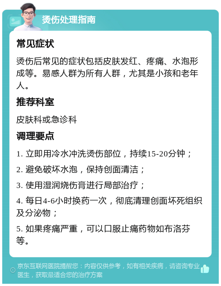 烫伤处理指南 常见症状 烫伤后常见的症状包括皮肤发红、疼痛、水泡形成等。易感人群为所有人群，尤其是小孩和老年人。 推荐科室 皮肤科或急诊科 调理要点 1. 立即用冷水冲洗烫伤部位，持续15-20分钟； 2. 避免破坏水泡，保持创面清洁； 3. 使用湿润烧伤膏进行局部治疗； 4. 每日4-6小时换药一次，彻底清理创面坏死组织及分泌物； 5. 如果疼痛严重，可以口服止痛药物如布洛芬等。