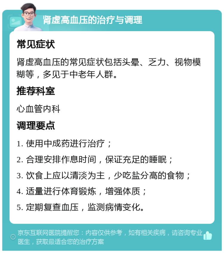 肾虚高血压的治疗与调理 常见症状 肾虚高血压的常见症状包括头晕、乏力、视物模糊等，多见于中老年人群。 推荐科室 心血管内科 调理要点 1. 使用中成药进行治疗； 2. 合理安排作息时间，保证充足的睡眠； 3. 饮食上应以清淡为主，少吃盐分高的食物； 4. 适量进行体育锻炼，增强体质； 5. 定期复查血压，监测病情变化。