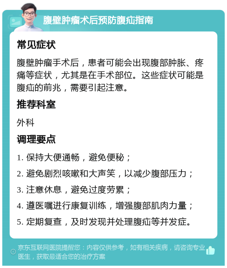 腹壁肿瘤术后预防腹疝指南 常见症状 腹壁肿瘤手术后，患者可能会出现腹部肿胀、疼痛等症状，尤其是在手术部位。这些症状可能是腹疝的前兆，需要引起注意。 推荐科室 外科 调理要点 1. 保持大便通畅，避免便秘； 2. 避免剧烈咳嗽和大声笑，以减少腹部压力； 3. 注意休息，避免过度劳累； 4. 遵医嘱进行康复训练，增强腹部肌肉力量； 5. 定期复查，及时发现并处理腹疝等并发症。