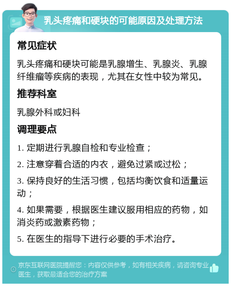 乳头疼痛和硬块的可能原因及处理方法 常见症状 乳头疼痛和硬块可能是乳腺增生、乳腺炎、乳腺纤维瘤等疾病的表现，尤其在女性中较为常见。 推荐科室 乳腺外科或妇科 调理要点 1. 定期进行乳腺自检和专业检查； 2. 注意穿着合适的内衣，避免过紧或过松； 3. 保持良好的生活习惯，包括均衡饮食和适量运动； 4. 如果需要，根据医生建议服用相应的药物，如消炎药或激素药物； 5. 在医生的指导下进行必要的手术治疗。