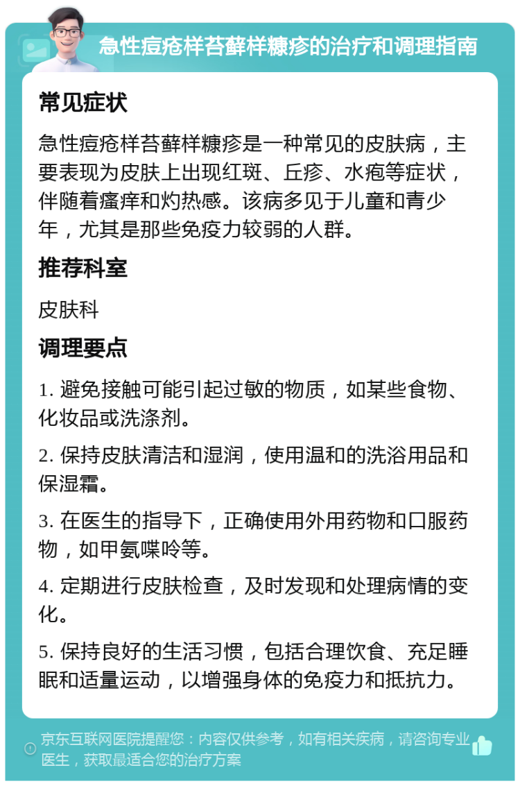 急性痘疮样苔藓样糠疹的治疗和调理指南 常见症状 急性痘疮样苔藓样糠疹是一种常见的皮肤病，主要表现为皮肤上出现红斑、丘疹、水疱等症状，伴随着瘙痒和灼热感。该病多见于儿童和青少年，尤其是那些免疫力较弱的人群。 推荐科室 皮肤科 调理要点 1. 避免接触可能引起过敏的物质，如某些食物、化妆品或洗涤剂。 2. 保持皮肤清洁和湿润，使用温和的洗浴用品和保湿霜。 3. 在医生的指导下，正确使用外用药物和口服药物，如甲氨喋呤等。 4. 定期进行皮肤检查，及时发现和处理病情的变化。 5. 保持良好的生活习惯，包括合理饮食、充足睡眠和适量运动，以增强身体的免疫力和抵抗力。