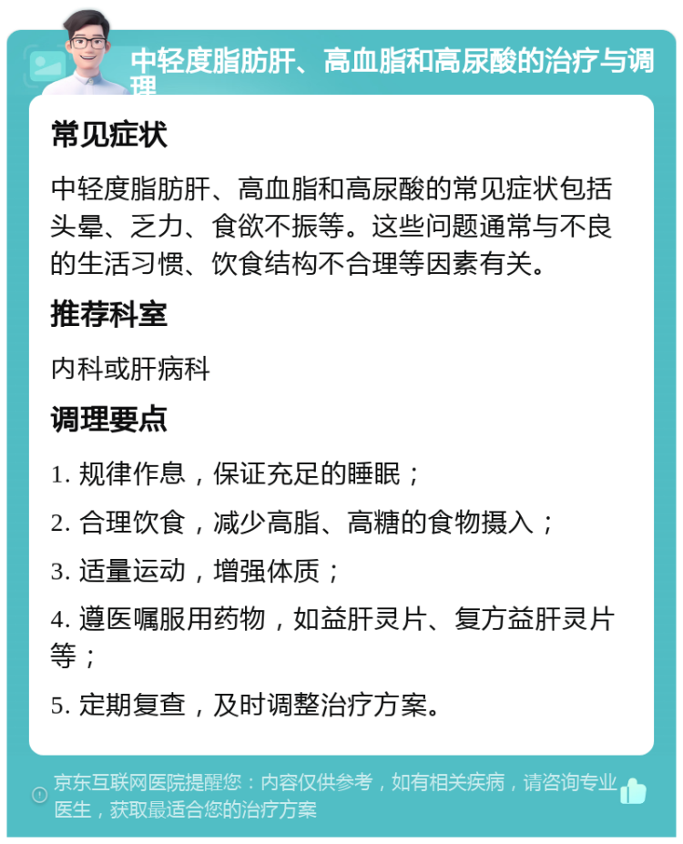 中轻度脂肪肝、高血脂和高尿酸的治疗与调理 常见症状 中轻度脂肪肝、高血脂和高尿酸的常见症状包括头晕、乏力、食欲不振等。这些问题通常与不良的生活习惯、饮食结构不合理等因素有关。 推荐科室 内科或肝病科 调理要点 1. 规律作息，保证充足的睡眠； 2. 合理饮食，减少高脂、高糖的食物摄入； 3. 适量运动，增强体质； 4. 遵医嘱服用药物，如益肝灵片、复方益肝灵片等； 5. 定期复查，及时调整治疗方案。