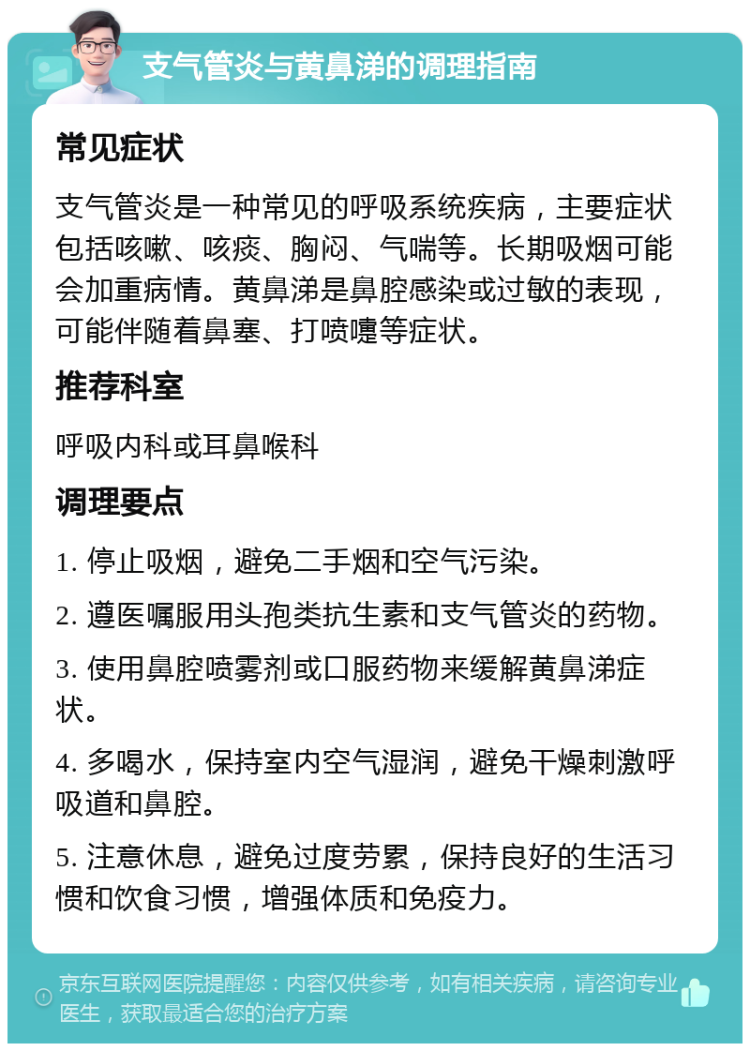 支气管炎与黄鼻涕的调理指南 常见症状 支气管炎是一种常见的呼吸系统疾病，主要症状包括咳嗽、咳痰、胸闷、气喘等。长期吸烟可能会加重病情。黄鼻涕是鼻腔感染或过敏的表现，可能伴随着鼻塞、打喷嚏等症状。 推荐科室 呼吸内科或耳鼻喉科 调理要点 1. 停止吸烟，避免二手烟和空气污染。 2. 遵医嘱服用头孢类抗生素和支气管炎的药物。 3. 使用鼻腔喷雾剂或口服药物来缓解黄鼻涕症状。 4. 多喝水，保持室内空气湿润，避免干燥刺激呼吸道和鼻腔。 5. 注意休息，避免过度劳累，保持良好的生活习惯和饮食习惯，增强体质和免疫力。