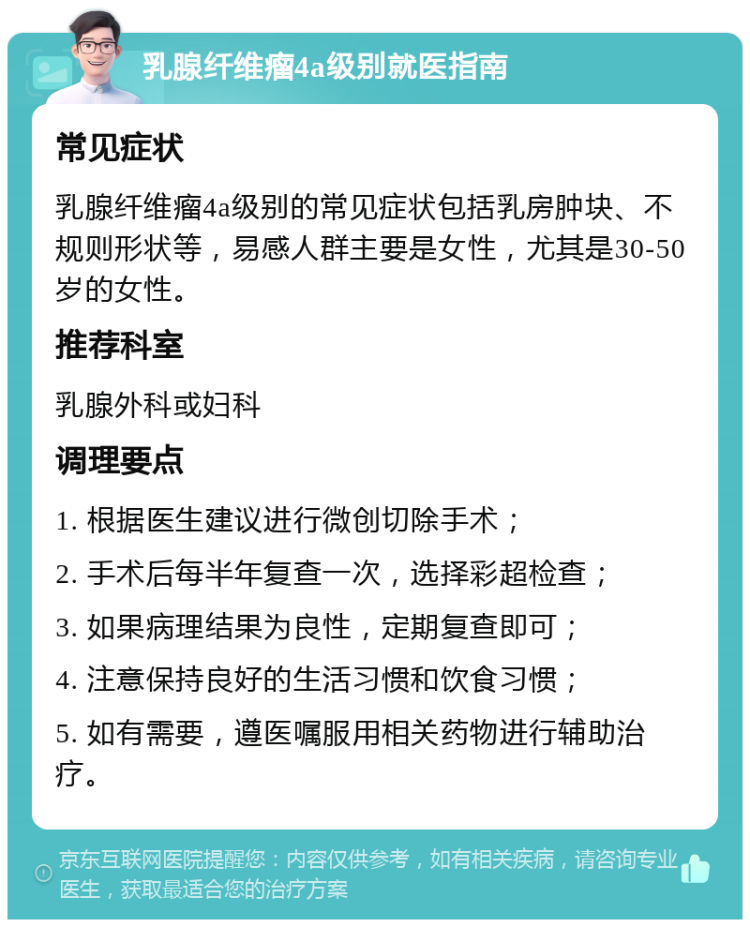 乳腺纤维瘤4a级别就医指南 常见症状 乳腺纤维瘤4a级别的常见症状包括乳房肿块、不规则形状等，易感人群主要是女性，尤其是30-50岁的女性。 推荐科室 乳腺外科或妇科 调理要点 1. 根据医生建议进行微创切除手术； 2. 手术后每半年复查一次，选择彩超检查； 3. 如果病理结果为良性，定期复查即可； 4. 注意保持良好的生活习惯和饮食习惯； 5. 如有需要，遵医嘱服用相关药物进行辅助治疗。