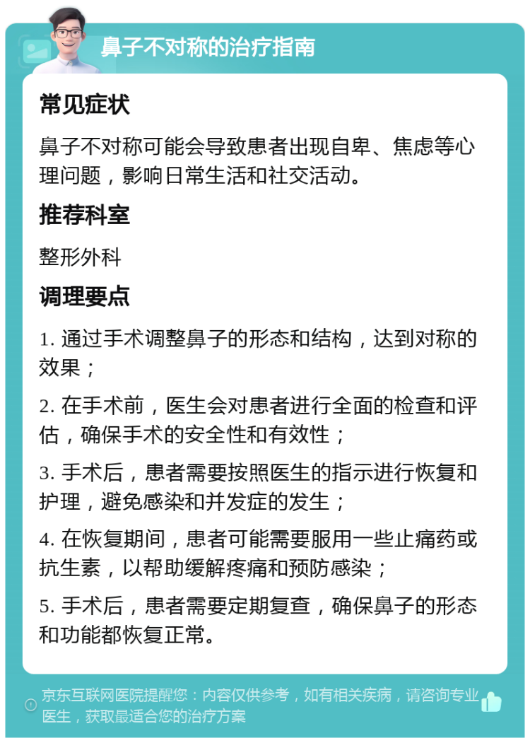 鼻子不对称的治疗指南 常见症状 鼻子不对称可能会导致患者出现自卑、焦虑等心理问题，影响日常生活和社交活动。 推荐科室 整形外科 调理要点 1. 通过手术调整鼻子的形态和结构，达到对称的效果； 2. 在手术前，医生会对患者进行全面的检查和评估，确保手术的安全性和有效性； 3. 手术后，患者需要按照医生的指示进行恢复和护理，避免感染和并发症的发生； 4. 在恢复期间，患者可能需要服用一些止痛药或抗生素，以帮助缓解疼痛和预防感染； 5. 手术后，患者需要定期复查，确保鼻子的形态和功能都恢复正常。