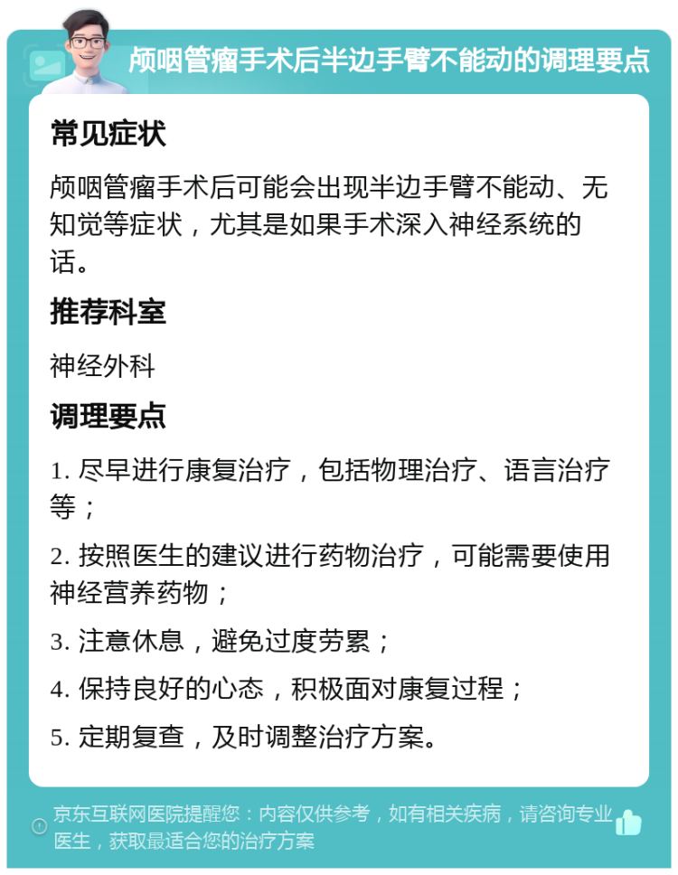 颅咽管瘤手术后半边手臂不能动的调理要点 常见症状 颅咽管瘤手术后可能会出现半边手臂不能动、无知觉等症状，尤其是如果手术深入神经系统的话。 推荐科室 神经外科 调理要点 1. 尽早进行康复治疗，包括物理治疗、语言治疗等； 2. 按照医生的建议进行药物治疗，可能需要使用神经营养药物； 3. 注意休息，避免过度劳累； 4. 保持良好的心态，积极面对康复过程； 5. 定期复查，及时调整治疗方案。