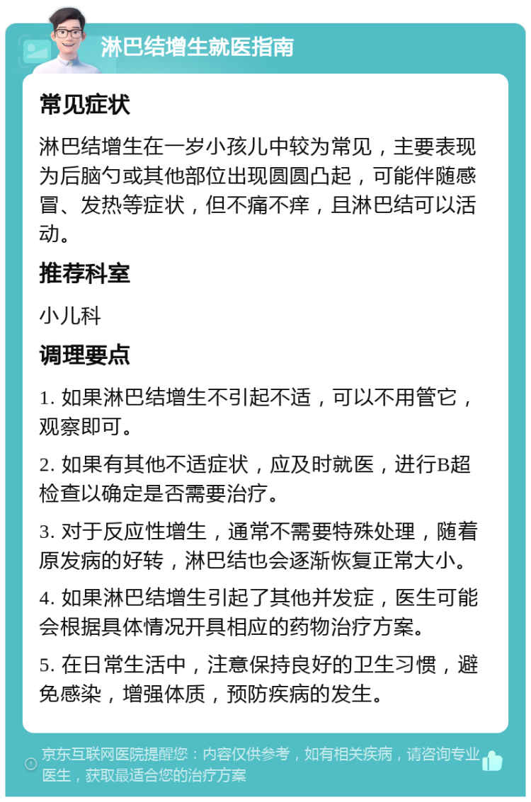 淋巴结增生就医指南 常见症状 淋巴结增生在一岁小孩儿中较为常见，主要表现为后脑勺或其他部位出现圆圆凸起，可能伴随感冒、发热等症状，但不痛不痒，且淋巴结可以活动。 推荐科室 小儿科 调理要点 1. 如果淋巴结增生不引起不适，可以不用管它，观察即可。 2. 如果有其他不适症状，应及时就医，进行B超检查以确定是否需要治疗。 3. 对于反应性增生，通常不需要特殊处理，随着原发病的好转，淋巴结也会逐渐恢复正常大小。 4. 如果淋巴结增生引起了其他并发症，医生可能会根据具体情况开具相应的药物治疗方案。 5. 在日常生活中，注意保持良好的卫生习惯，避免感染，增强体质，预防疾病的发生。