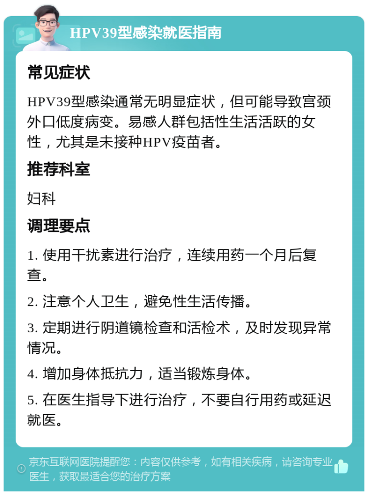 HPV39型感染就医指南 常见症状 HPV39型感染通常无明显症状，但可能导致宫颈外口低度病变。易感人群包括性生活活跃的女性，尤其是未接种HPV疫苗者。 推荐科室 妇科 调理要点 1. 使用干扰素进行治疗，连续用药一个月后复查。 2. 注意个人卫生，避免性生活传播。 3. 定期进行阴道镜检查和活检术，及时发现异常情况。 4. 增加身体抵抗力，适当锻炼身体。 5. 在医生指导下进行治疗，不要自行用药或延迟就医。