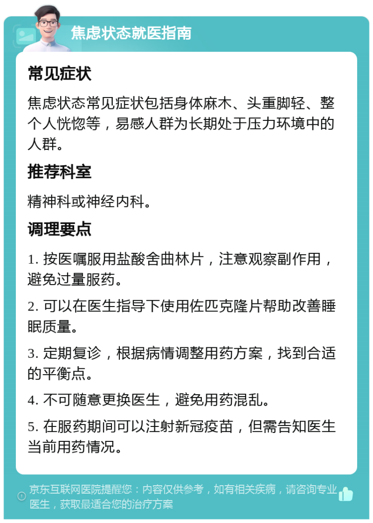 焦虑状态就医指南 常见症状 焦虑状态常见症状包括身体麻木、头重脚轻、整个人恍惚等，易感人群为长期处于压力环境中的人群。 推荐科室 精神科或神经内科。 调理要点 1. 按医嘱服用盐酸舍曲林片，注意观察副作用，避免过量服药。 2. 可以在医生指导下使用佐匹克隆片帮助改善睡眠质量。 3. 定期复诊，根据病情调整用药方案，找到合适的平衡点。 4. 不可随意更换医生，避免用药混乱。 5. 在服药期间可以注射新冠疫苗，但需告知医生当前用药情况。