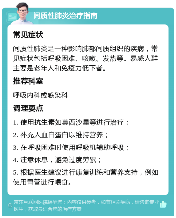 间质性肺炎治疗指南 常见症状 间质性肺炎是一种影响肺部间质组织的疾病，常见症状包括呼吸困难、咳嗽、发热等。易感人群主要是老年人和免疫力低下者。 推荐科室 呼吸内科或感染科 调理要点 1. 使用抗生素如莫西沙星等进行治疗； 2. 补充人血白蛋白以维持营养； 3. 在呼吸困难时使用呼吸机辅助呼吸； 4. 注意休息，避免过度劳累； 5. 根据医生建议进行康复训练和营养支持，例如使用胃管进行喂食。