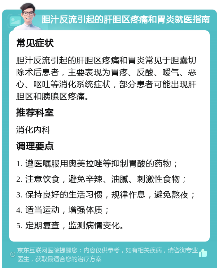 胆汁反流引起的肝胆区疼痛和胃炎就医指南 常见症状 胆汁反流引起的肝胆区疼痛和胃炎常见于胆囊切除术后患者，主要表现为胃疼、反酸、嗳气、恶心、呕吐等消化系统症状，部分患者可能出现肝胆区和胰腺区疼痛。 推荐科室 消化内科 调理要点 1. 遵医嘱服用奥美拉唑等抑制胃酸的药物； 2. 注意饮食，避免辛辣、油腻、刺激性食物； 3. 保持良好的生活习惯，规律作息，避免熬夜； 4. 适当运动，增强体质； 5. 定期复查，监测病情变化。