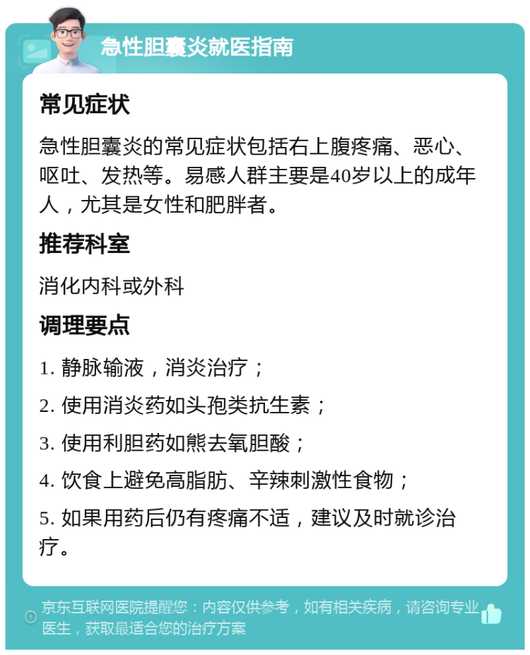 急性胆囊炎就医指南 常见症状 急性胆囊炎的常见症状包括右上腹疼痛、恶心、呕吐、发热等。易感人群主要是40岁以上的成年人，尤其是女性和肥胖者。 推荐科室 消化内科或外科 调理要点 1. 静脉输液，消炎治疗； 2. 使用消炎药如头孢类抗生素； 3. 使用利胆药如熊去氧胆酸； 4. 饮食上避免高脂肪、辛辣刺激性食物； 5. 如果用药后仍有疼痛不适，建议及时就诊治疗。