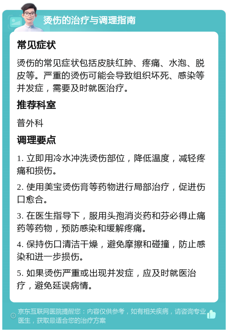 烫伤的治疗与调理指南 常见症状 烫伤的常见症状包括皮肤红肿、疼痛、水泡、脱皮等。严重的烫伤可能会导致组织坏死、感染等并发症，需要及时就医治疗。 推荐科室 普外科 调理要点 1. 立即用冷水冲洗烫伤部位，降低温度，减轻疼痛和损伤。 2. 使用美宝烫伤膏等药物进行局部治疗，促进伤口愈合。 3. 在医生指导下，服用头孢消炎药和芬必得止痛药等药物，预防感染和缓解疼痛。 4. 保持伤口清洁干燥，避免摩擦和碰撞，防止感染和进一步损伤。 5. 如果烫伤严重或出现并发症，应及时就医治疗，避免延误病情。