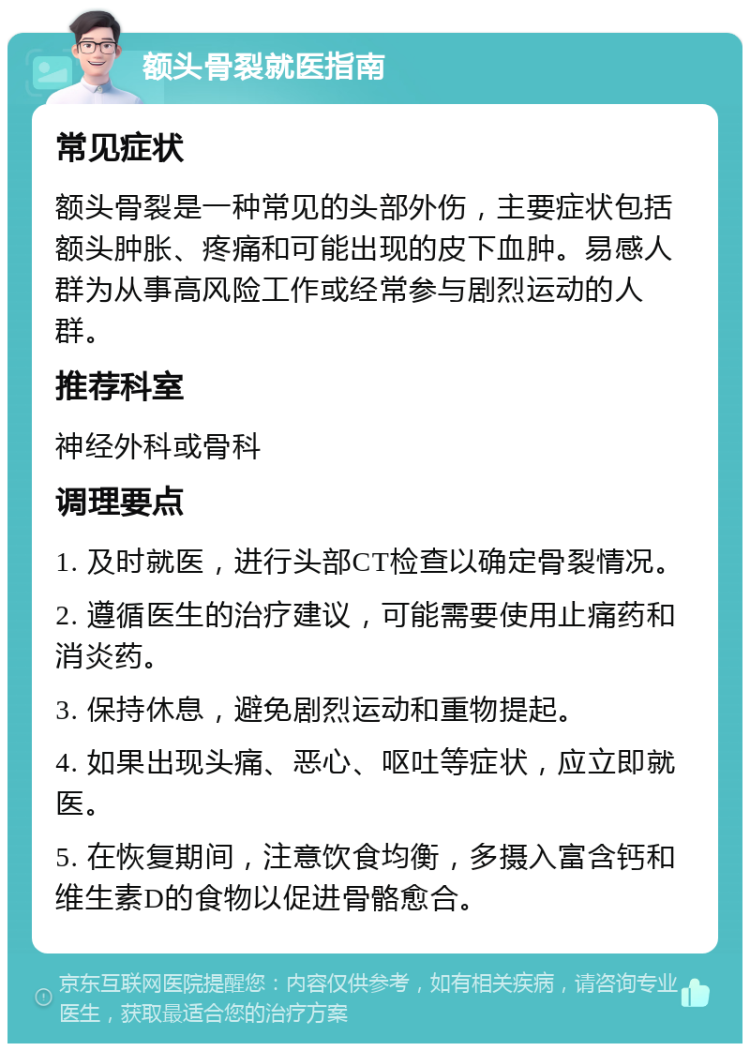 额头骨裂就医指南 常见症状 额头骨裂是一种常见的头部外伤，主要症状包括额头肿胀、疼痛和可能出现的皮下血肿。易感人群为从事高风险工作或经常参与剧烈运动的人群。 推荐科室 神经外科或骨科 调理要点 1. 及时就医，进行头部CT检查以确定骨裂情况。 2. 遵循医生的治疗建议，可能需要使用止痛药和消炎药。 3. 保持休息，避免剧烈运动和重物提起。 4. 如果出现头痛、恶心、呕吐等症状，应立即就医。 5. 在恢复期间，注意饮食均衡，多摄入富含钙和维生素D的食物以促进骨骼愈合。