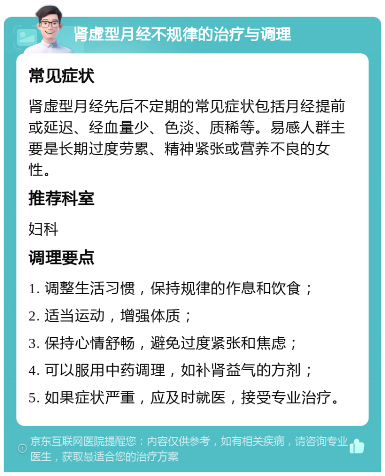 肾虚型月经不规律的治疗与调理 常见症状 肾虚型月经先后不定期的常见症状包括月经提前或延迟、经血量少、色淡、质稀等。易感人群主要是长期过度劳累、精神紧张或营养不良的女性。 推荐科室 妇科 调理要点 1. 调整生活习惯，保持规律的作息和饮食； 2. 适当运动，增强体质； 3. 保持心情舒畅，避免过度紧张和焦虑； 4. 可以服用中药调理，如补肾益气的方剂； 5. 如果症状严重，应及时就医，接受专业治疗。